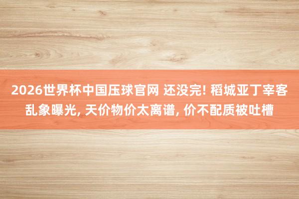 2026世界杯中国压球官网 还没完! 稻城亚丁宰客乱象曝光， 天价物价太离谱， 价不配质被吐槽