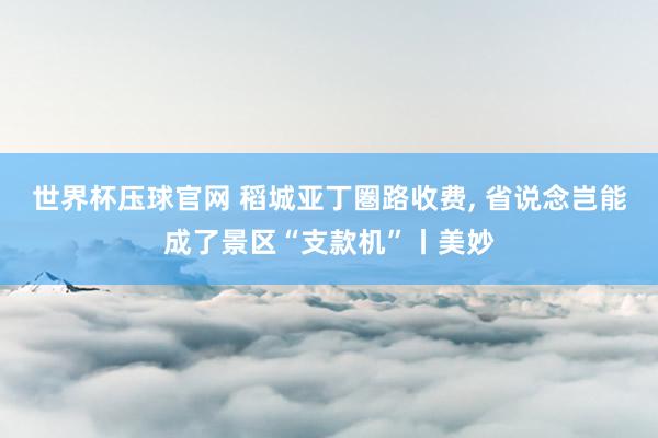 世界杯压球官网 稻城亚丁圏路收费， 省说念岂能成了景区“支款机”丨美妙