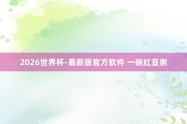 2026世界杯-最新版官方软件 一碗红豆粥
