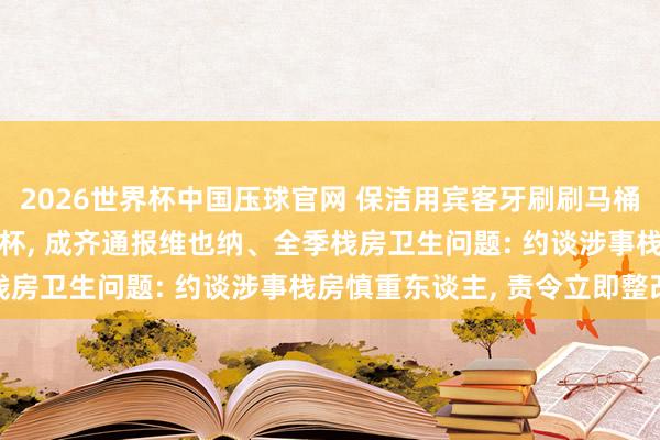 2026世界杯中国压球官网 保洁用宾客牙刷刷马桶， 毛巾擦马桶后擦漱口杯， 成齐通报维也纳、全季栈房卫生问题: 约谈涉事栈房慎重东谈主， 责令立即整改