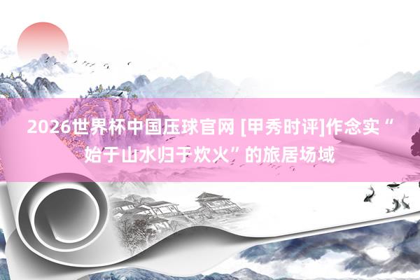 2026世界杯中国压球官网 [甲秀时评]作念实“始于山水归于炊火”的旅居场域