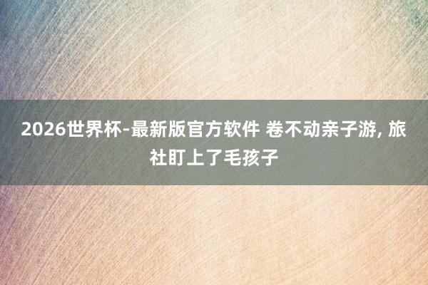 2026世界杯-最新版官方软件 卷不动亲子游， 旅社盯上了毛孩子