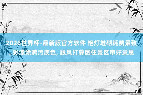 2026世界杯-最新版官方软件 艳灯堆砌耗费景致， 彩漆涂鸦污底色， 跟风打算困住景区审好意思