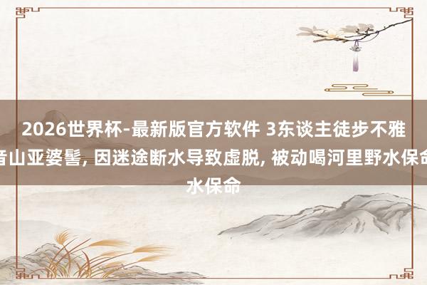 2026世界杯-最新版官方软件 3东谈主徒步不雅音山亚婆髻， 因迷途断水导致虚脱， 被动喝河里野水保命