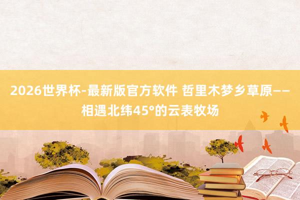 2026世界杯-最新版官方软件 哲里木梦乡草原——相遇北纬45°的云表牧场
