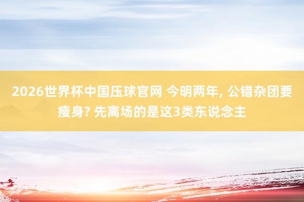 2026世界杯中国压球官网 今明两年， 公错杂团要瘦身? 先离场的是这3类东说念主