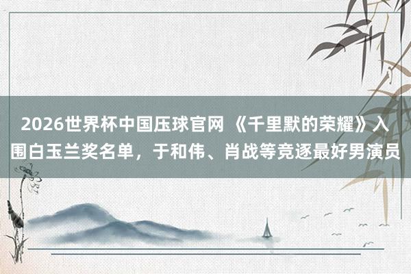 2026世界杯中国压球官网 《千里默的荣耀》入围白玉兰奖名单，于和伟、肖战等竞逐最好男演员