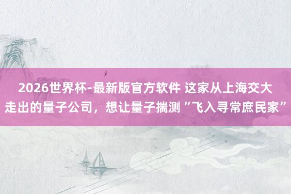 2026世界杯-最新版官方软件 这家从上海交大走出的量子公司，想让量子揣测“飞入寻常庶民家”