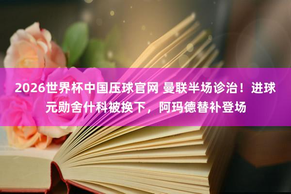 2026世界杯中国压球官网 曼联半场诊治！进球元勋舍什科被换下，阿玛德替补登场
