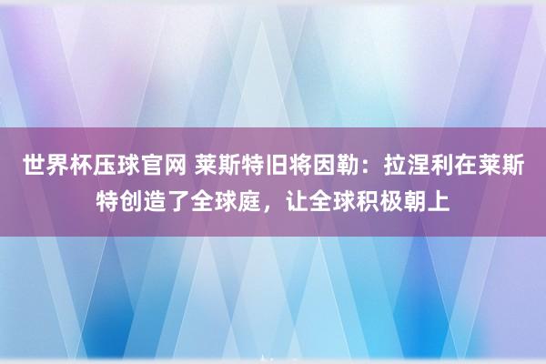 世界杯压球官网 莱斯特旧将因勒：拉涅利在莱斯特创造了全球庭，让全球积极朝上