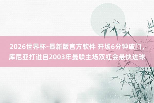 2026世界杯-最新版官方软件 开场6分钟破门，库尼亚打进自2003年曼联主场双红会最快进球