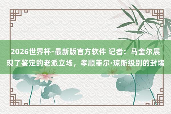 2026世界杯-最新版官方软件 记者：马奎尔展现了鉴定的老派立场，孝顺菲尔·琼斯级别的封堵