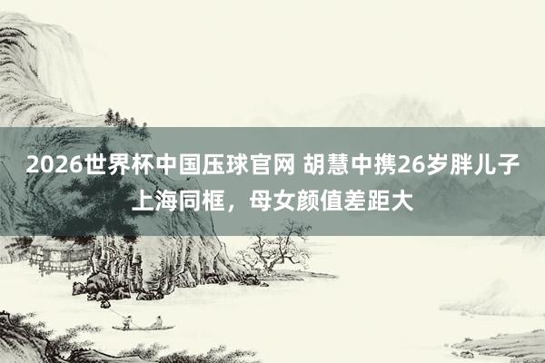 2026世界杯中国压球官网 胡慧中携26岁胖儿子上海同框，母女颜值差距大