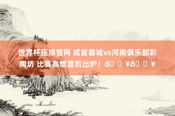 世界杯压球官网 成皆蓉城vs河南俱乐部彩陶坊 比赛高燃混剪出炉！🔥🔥
