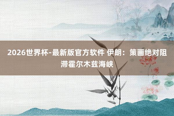 2026世界杯-最新版官方软件 伊朗：策画绝对阻滞霍尔木兹海峡