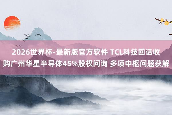 2026世界杯-最新版官方软件 TCL科技回话收购广州华星半导体45%股权问询 多项中枢问题获解