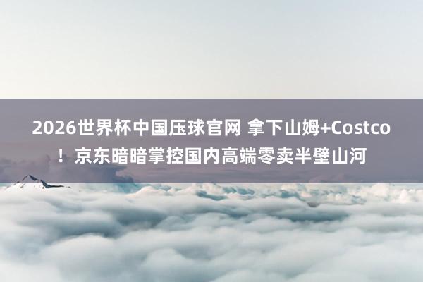 2026世界杯中国压球官网 拿下山姆+Costco！京东暗暗掌控国内高端零卖半壁山河