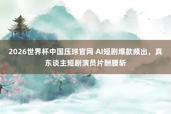 2026世界杯中国压球官网 AI短剧爆款频出，真东谈主短剧演员片酬腰斩