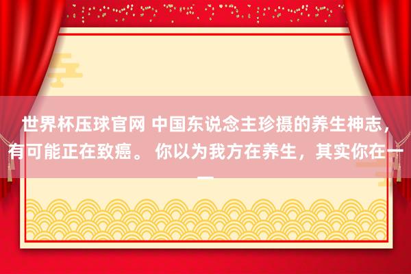 世界杯压球官网 中国东说念主珍摄的养生神志,有可能正在致癌。 你以为我方在养生,其实你在一