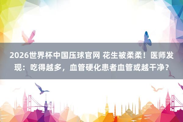 2026世界杯中国压球官网 花生被柔柔！医师发现：吃得越多，血管硬化患者血管或越干净？