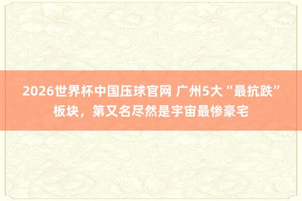2026世界杯中国压球官网 广州5大“最抗跌”板块，第又名尽然是宇宙最惨豪宅
