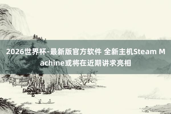 2026世界杯-最新版官方软件 全新主机Steam Machine或将在近期讲求亮相