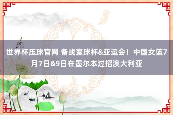 世界杯压球官网 备战寰球杯&亚运会！中国女篮7月7日&9日在墨尔本过招澳大利亚