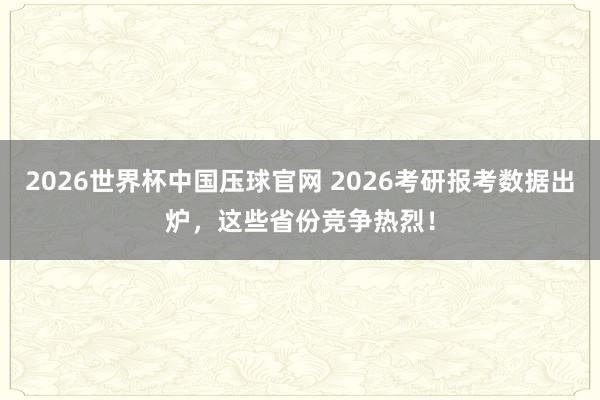 2026世界杯中国压球官网 2026考研报考数据出炉，这些省份竞争热烈！