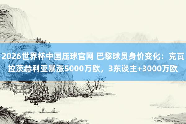 2026世界杯中国压球官网 巴黎球员身价变化：克瓦拉茨赫利亚暴涨5000万欧，3东谈主+3000万欧