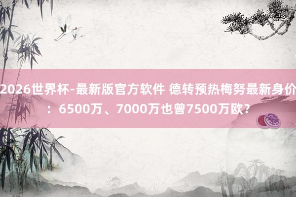 2026世界杯-最新版官方软件 德转预热梅努最新身价：6500万、7000万也曾7500万欧？