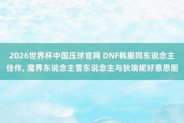 2026世界杯中国压球官网 DNF韩服同东说念主佳作， 魔界东说念主雪东说念主与狄瑞妮好意思图