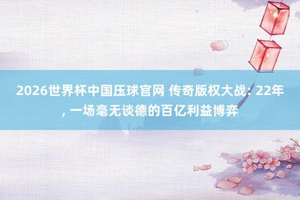 2026世界杯中国压球官网 传奇版权大战: 22年， 一场毫无谈德的百亿利益博弈