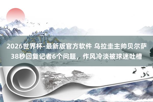 2026世界杯-最新版官方软件 乌拉圭主帅贝尔萨38秒回复记者6个问题,作风冷淡被球迷吐槽