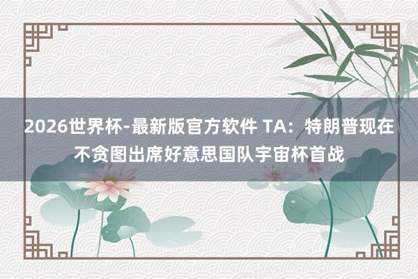 2026世界杯-最新版官方软件 TA：特朗普现在不贪图出席好意思国队宇宙杯首战