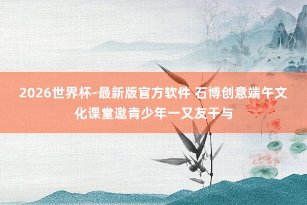 2026世界杯-最新版官方软件 石博创意端午文化课堂邀青少年一又友干与