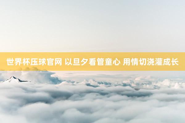 世界杯压球官网 以旦夕看管童心 用情切浇灌成长