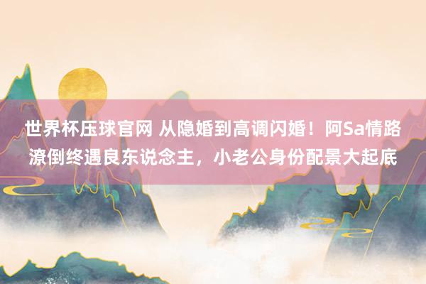 世界杯压球官网 从隐婚到高调闪婚！阿Sa情路潦倒终遇良东说念主，小老公身份配景大起底