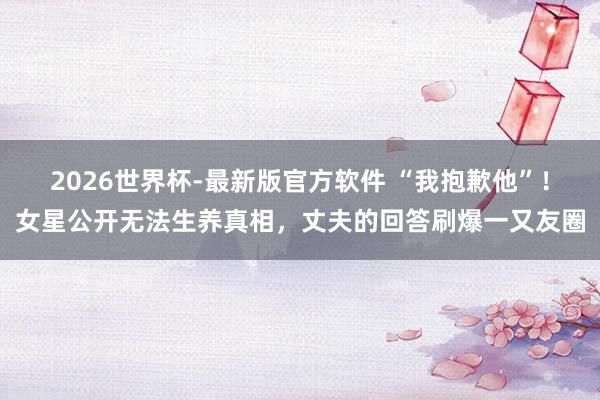 2026世界杯-最新版官方软件 “我抱歉他”！女星公开无法生养真相，丈夫的回答刷爆一又友圈
