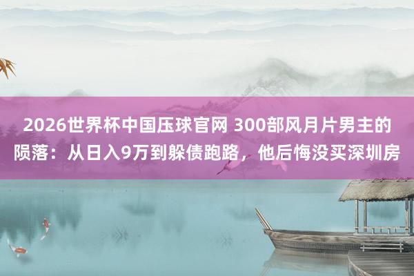 2026世界杯中国压球官网 300部风月片男主的陨落：从日入9万到躲债跑路，他后悔没买深圳房
