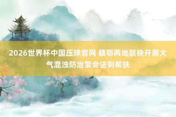 2026世界杯中国压球官网 赣鄂两地联袂开展大气混浊防治聚会法则帮扶