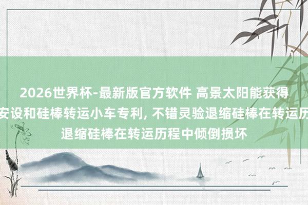 2026世界杯-最新版官方软件 高景太阳能获得硅棒转运定位安设和硅棒转运小车专利， 不错灵验退缩硅棒在转运历程中倾倒损坏