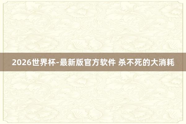 2026世界杯-最新版官方软件 杀不死的大消耗