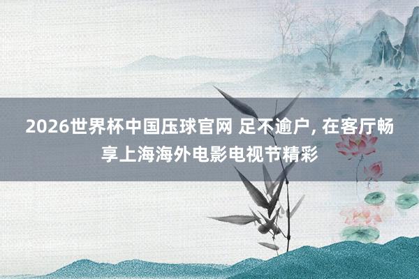 2026世界杯中国压球官网 足不逾户， 在客厅畅享上海海外电影电视节精彩