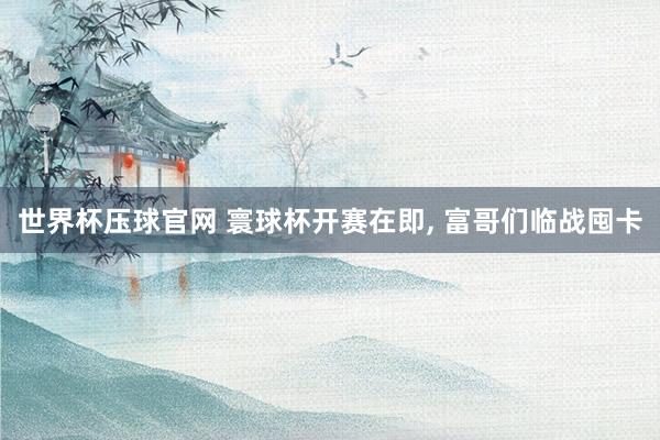 世界杯压球官网 寰球杯开赛在即, 富哥们临战囤卡