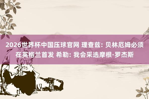 2026世界杯中国压球官网 理查兹: 贝林厄姆必须在英格兰首发 希勒: 我会采选摩根·罗杰斯
