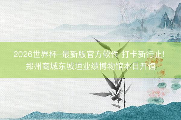 2026世界杯-最新版官方软件 打卡新行止! 郑州商城东城垣业绩博物馆本日开馆