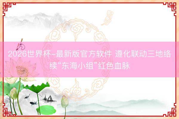 2026世界杯-最新版官方软件 遵化联动三地络续“东海小组”红色血脉