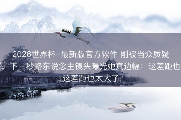 2026世界杯-最新版官方软件 刚被当众质疑“造假”，下一秒路东说念主镜头曝光她真边幅：这差距也太大了