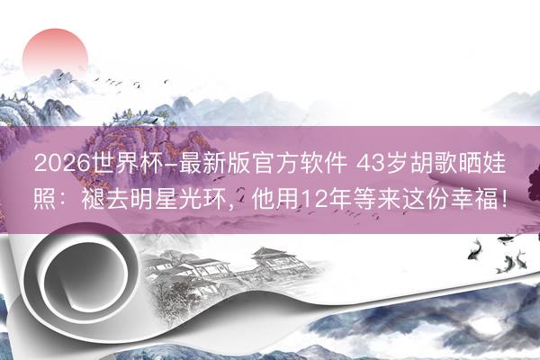 2026世界杯-最新版官方软件 43岁胡歌晒娃照：褪去明星光环，他用12年等来这份幸福！