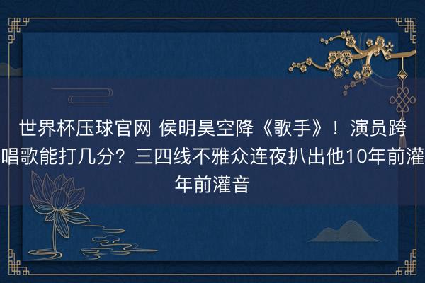 世界杯压球官网 侯明昊空降《歌手》！演员跨界唱歌能打几分？三四线不雅众连夜扒出他10年前灌音